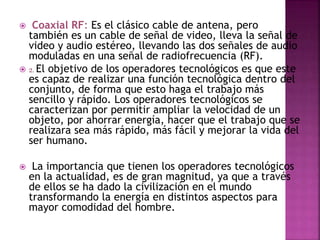  Coaxial RF: Es el clásico cable de antena, pero
también es un cable de señal de video, lleva la señal de
video y audio estéreo, llevando las dos señales de audio
moduladas en una señal de radiofrecuencia (RF).
 2. El objetivo de los operadores tecnológicos es que este
es capaz de realizar una función tecnológica dentro del
conjunto, de forma que esto haga el trabajo más
sencillo y rápido. Los operadores tecnológicos se
caracterizan por permitir ampliar la velocidad de un
objeto, por ahorrar energía, hacer que el trabajo que se
realizara sea más rápido, más fácil y mejorar la vida del
ser humano.
 La importancia que tienen los operadores tecnológicos
en la actualidad, es de gran magnitud, ya que a través
de ellos se ha dado la civilización en el mundo
transformando la energía en distintos aspectos para
mayor comodidad del hombre.
 