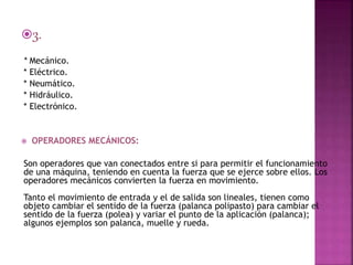 3.
* Mecánico.
* Eléctrico.
* Neumático.
* Hidráulico.
* Electrónico.
 OPERADORES MECÁNICOS:
Son operadores que van conectados entre si para permitir el funcionamiento
de una máquina, teniendo en cuenta la fuerza que se ejerce sobre ellos. Los
operadores mecánicos convierten la fuerza en movimiento.
Tanto el movimiento de entrada y el de salida son lineales, tienen como
objeto cambiar el sentido de la fuerza (palanca polipasto) para cambiar el
sentido de la fuerza (polea) y variar el punto de la aplicación (palanca);
algunos ejemplos son palanca, muelle y rueda.
 