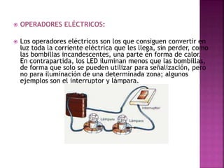  OPERADORES ELÉCTRICOS:
 Los operadores eléctricos son los que consiguen convertir en
luz toda la corriente eléctrica que les llega, sin perder, como
las bombillas incandescentes, una parte en forma de calor.
En contrapartida, los LED iluminan menos que las bombillas,
de forma que solo se pueden utilizar para señalización, pero
no para iluminación de una determinada zona; algunos
ejemplos son el interruptor y lámpara.
 