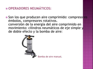  OPERADORES NEUMÁTICOS:
 Son los que producen aire comprimido: compresores
émbolos, compresores rotativos.
conversión de la energía del aire comprimido en
movimiento: cilindros neumáticos de eje simple y
de doble efecto y la bomba de aire:
Bomba de aire manual.
 