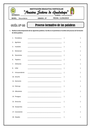 NIVEL: Secundaria
NOMBRES: __________________________________
____________________________________
GRADO: 3º FECHA: 11/04/2019
INSTITUCIÓN EDUCATIVA PARTICULAR
CURSO: Comunicación
Proceso formativo de las palabras
I. Realiza la descomposición de las siguientes palabras. Escribe en el paréntesis el nombre del proceso de formación
de dicha palabra.
1. Portalibros ____________________________________________ ( )
2. Agridulce ____________________________________________ ( )
3. Insalubre ____________________________________________ ( )
4. Demencial ____________________________________________ ( )
5. Doscientos _____________________________________________ ( )
6. Papelera ____________________________________________ ( )
7. Útilmente ____________________________________________ ( )
8. Infiel ____________________________________________ ( )
9. Intrascendente ____________________________________________ ( )
10. Amorfo ____________________________________________ ( )
11. Hemiciclo ____________________________________________ ( )
12. Pelirrojo ____________________________________________ ( )
13. Albiceleste ____________________________________________ ( )
14. Paraguas ____________________________________________ ( )
15. Amorcito ____________________________________________ ( )
16. Sacapuntas ____________________________________________ ( )
17. Conviviente ____________________________________________ ( )
18. Dejadez ____________________________________________ ( )
 