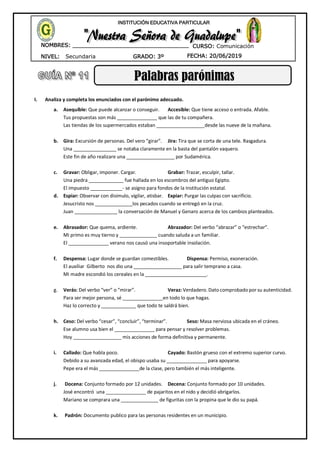 NIVEL: Secundaria
NOMBRES: __________________________________
____________________________________
GRADO: 3º FECHA: 20/06/2019
INSTITUCIÓN EDUCATIVA PARTICULAR
CURSO: Comunicación
Palabras parónimas
I. Analiza y completa los enunciados con el parónimo adecuado.
a. Asequible: Que puede alcanzar o conseguir. Accesible: Que tiene acceso o entrada. Afable.
Tus propuestas son más _______________ que las de tu compañera.
Las tiendas de los supermercados estaban __________________desde las nueve de la mañana.
b. Gira: Excursión de personas. Del vero “girar”. Jira: Tira que se corta de una tele. Rasgadura.
Una ________________ se notaba claramente en la basta del pantalón vaquero.
Este fin de año realizare una __________________ por Sudamérica.
c. Gravar: Obligar, imponer. Cargar. Grabar: Trazar, esculpir, tallar.
Una piedra _____________ fue hallada en los escombros del antiguo Egipto.
El impuesto ____________- se asigno para fondos de la Institución estatal.
d. Espiar: Observar con disimulo, vigilar, atisbar. Expiar: Purgar las culpas con sacrificio.
Jesucristo nos ______________los pecados cuando se entregó en la cruz.
Juan ________________ la conversación de Manuel y Genaro acerca de los cambios planteados.
e. Abrasador: Que quema, ardiente. Abrazador: Del verbo “abrazar” o “estrechar”.
Mi primo es muy tierno y ______________ cuando saluda a un familiar.
El _______________ verano nos causó una insoportable insolación.
f. Despensa: Lugar donde se guardan comestibles. Dispensa: Permiso, exoneración.
El auxiliar Gilberto nos dio una __________________ para salir temprano a casa.
Mi madre escondió los cereales en la _______________________.
g. Verás: Del verbo “ver” o “mirar”. Veraz: Verdadero. Dato comprobado por su autenticidad.
Para ser mejor persona, sé _______________en todo lo que hagas.
Haz lo correcto y _____________ que todo te saldrá bien.
h. Ceso: Del verbo “cesar”, “concluir”, “terminar”. Seso: Masa nerviosa ubicada en el cráneo.
Ese alumno usa bien el _______________ para pensar y resolver problemas.
Hoy __________________ mis acciones de forma definitiva y permanente.
i. Callado: Que habla poco. Cayado: Bastón grueso con el extremo superior curvo.
Debido a su avanzada edad, el obispo usaba su _______________ para apoyarse.
Pepe era el más _______________de la clase, pero también el más inteligente.
j. Docena: Conjunto formado por 12 unidades. Decena: Conjunto formado por 10 unidades.
José encontró una _______________ de pajaritos en el nido y decidió abrigarlos.
Mariano se comprara una ______________ de figuritas con la propina que le dio su papá.
k. Padrón: Documento publico para las personas residentes en un municipio.
 