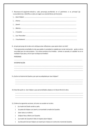 7. Reconoce en la siguiente relación a cada personaje, escribiendo en el paréntesis si es principal (p)
o secundario (s); e identifica a cada uno según sus características y/o funciones
(… .)Jean Valjean: …………………………………………….…………………………………………….……………………………………..
(… .)Fatina:………………………………………….…………………………………………….…………………………………………………
(… .)Javert: …………………………………………….…………………………………………….………………………………………………
(… .)Marios:…………………………………………….…………………………………………….………………………………………………
(… .) Cossette: …………………………………………….…………………………………………….……………………………………………
(…. )Los Thenardier: …………………………………………….…………………………………………….………………………………….
(…. ) Fauchelevent: …………………………………………….…………………………………………….……………………………………
8. ¿A qué personaje de la obra se le atribuye estas reflexiones y que quiere decir con ella?
"A los ignorantes enseñadles lo más que podáis; la sociedad es culpable por no dar instrucción gratis; es de la
oscuridad que con esto produce. Si un alma sumida en las tinieblas comete un pecado, el culpable no es en
realidad el que peca, sino el que no disipa las tinieblas".
PERSONAJE
………………………………..…………………………………………………………………………………………………………………………………………
INTERPRETACIÓN
…………………………………………………..………………………………………………..………………………………………………..……………………
…………………………..………………………………………………..………………………………………………..……………………………………………
…..………………………………………………..………………………………………………..……………………………………………………………………
9. ¿Cuál es la historia de Cósette y por qué esa adoptada por Jean Valjean?
……………………..………………………………………………..………………………………………………..………………………………………………
..………………………………………………..………………………………………………..………………………………………………..…………………
……………………………..…………………………………………………..…………………………………………………………………………………….
10. Describe quién es Jean Valjean y que personalidades adopta en el desarrollo de la obra.
……………………..………………………………………………..………………………………………………..………………………………………………
..………………………………………………..………………………………………………..……………………………………………………………………
…………………………………………………………………………………………………………………………………………………………………………
11. Ordena las siguientes acciones, tal como se suceden en la obra:
( )La madre de Cósete vende su pelo.
( )La pelea de Valjean con Javert y la muertede la madre de Cossette.
( )Jean salva a un obrero.
( )Valjean lleva a Mario con Cossette.
( )La madre de Cossette le falta el respeto aJean Valjean.
( )La discusión de Jean Valjean con Javert por el abuso en contra de a mamá de Cossette.
 