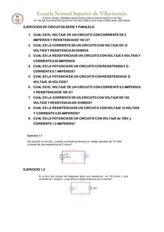 Escuela Normal Superior de Villavicencio
PLANTEL OFICIAL APROBADO SEGÚN RESOLUCIÓN Nº 0600 DE AGOSTO 27 DE 1999
NIT: 892.099.128-6 REGISTRO EDUCATIVO FOE 0502 CÓDIGO ICFES 010934 CÓDIGO DANE 150001000936
EJERCICIOS DE CIRCUITOS SERIE Y PARALELO
1. CUAL ES EL VOLTAJE DE UN CIRCUITO CONCORRIENTE DE 2
AMPERIOS Y RESISTENCIADE 150 Ω?
2. CUAL ES LA CORRIENTE DE UN CIRCUITO CON VOLTAJE DE 12
VOLTIOS Y RESISTENCIA50 OHMIOS
3. CUAL ES LA RESISTENCIADE UN CIRCUITO CONVOLTAJE 5 VOLTIOS Y
CORRIENTE0.05 AMPERIOS
4. CUAL ES LA POTENCIADE UN CIRCUITO CONRESISTENSIA5 Ω
CORRIENTE0.7 AMPERIOS?
5. CUAL ES LA POTENCIADE UN CIRCUITO CONRESISTENCIA20 Ω
VOLTAJE 20 VOLTIOS?
6. CUAL ES EL VOLTAJE DE UN CIRCUITO CONCORRIENTE 0.5 AMPERIOS
Y RESISTENCIADE 100 Ω?
7. CUAL ES LA CORRIENTE DE UN CIRCUITO CON VOLTAJE DE 120
VOLTIOS Y RESISTENCIA250 OHMIOS?
8. CUAL ES LA RESISTENCIADE UN CIRCUITO CONVOLTAJE 12 VOLTIOS
Y CORRIENTE 0.05 AMPERIOS?
9. CUAL ES LA POTENCIADE UN CIRCUITO CON VOLTAJE de 120V y
CORRIENTE1.5 AMPERIOS?
EJERCICIO 1.2
 