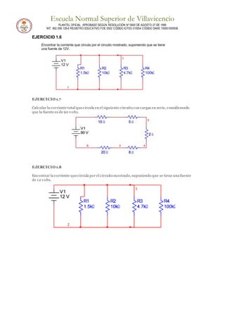 Escuela Normal Superior de Villavicencio
PLANTEL OFICIAL APROBADO SEGÚN RESOLUCIÓN Nº 0600 DE AGOSTO 27 DE 1999
NIT: 892.099.128-6 REGISTRO EDUCATIVO FOE 0502 CÓDIGO ICFES 010934 CÓDIGO DANE 150001000936
EJERCICIO 1.6
EJERCICIO 1.7
Calcular la corriente total quecircula en el siguiente circuito con cargas en serie, considerando
que la fuente es de 90 volts.
EJERCICIO 1.8
Encontrar la corriente quecircula por el circuito mostrado, suponiendo que se tiene una fuente
de 12 volts.
 