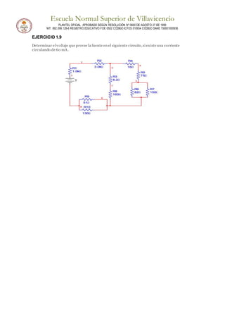 Escuela Normal Superior de Villavicencio
PLANTEL OFICIAL APROBADO SEGÚN RESOLUCIÓN Nº 0600 DE AGOSTO 27 DE 1999
NIT: 892.099.128-6 REGISTRO EDUCATIVO FOE 0502 CÓDIGO ICFES 010934 CÓDIGO DANE 150001000936
EJERCICIO 1.9
Determinar el voltaje que provee la fuente en el siguiente circuito,si existeuna corriente
circulando de 60 mA.
 