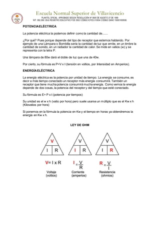 Escuela Normal Superior de Villavicencio
PLANTEL OFICIAL APROBADO SEGÚN RESOLUCIÓN Nº 0600 DE AGOSTO 27 DE 1999
NIT: 892.099.128-6 REGISTRO EDUCATIVO FOE 0502 CÓDIGO ICFES 010934 CÓDIGO DANE 150001000936
POTENCIAELÉCTRICA
La potencia eléctrica la podemos definir como la cantidad de.......
¿Por qué? Pues porque depende del tipo de receptor que estemos hablando. Por
ejemplo de una Lámpara o Bombilla sería la cantidad de luz que emite, en un timbre la
cantidad de sonido, en un radiador la cantidad de calor. Se mide en vatios (w) y se
representa con la letra P.
Una lámpara de 80w dará el doble de luz que una de 40w.
Por cierto, su fórmula es P=V x I (tensión en voltios, por Intensidad en Amperios).
ENERGÍAELÉCTRICA
La energía eléctrica es la potencia por unidad de tiempo. La energía se consume, es
decir a más tiempo conectado un receptor más energía consumirá. También un
receptor que tiene mucha potencia consumirá mucha energía. Como vemos la energía
depende de dos cosas, la potencia del receptor y del tiempo que esté conectado.
Su fórmula es E= P x t (potencia por tiempos)
Su unidad es el w x h (vatio por hora) pero suele usarse un múltiplo que es el Kw x h
(Kilovatios por hora)
Si ponemos en la fórmula la potencia en Kw y el tiempo en horas ya obtendremos la
energía en Kw x h.
LEY DE OHM
 