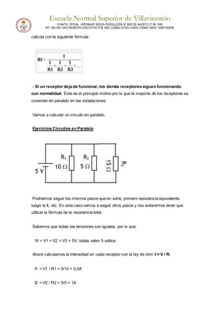 Escuela Normal Superior de Villavicencio
PLANTEL OFICIAL APROBADO SEGÚN RESOLUCIÓN Nº 0600 DE AGOSTO 27 DE 1999
NIT: 892.099.128-6 REGISTRO EDUCATIVO FOE 0502 CÓDIGO ICFES 010934 CÓDIGO DANE 150001000936
calcula con la siguiente fórmula:
- Si un receptor deja de funcionar, los demás receptores siguen funcionando
con normalidad. Este es el principal motivo por lo que la mayoría de los receptores se
conectan en paralelo en las instalaciones.
Vamos a calcular un circuito en paralelo.
Ejercicios Circuitos en Paralelo
Podríamos seguir los mismos pasos que en serie, primero resistencia equivalente,
luego la It, etc. En este caso vamos a seguir otros pasos y nos evitaremos tener que
utilizar la fórmula de la resistencia total.
Sabemos que todas las tensiones son iguales, por lo que:
Vt = V1 = V2 = V3 = 5V; todas valen 5 voltios.
Ahora calculamos la intensidad en cada receptor con la ley de ohm I = V / R.
I1 = V1 / R1 = 5/10 = 0,5A
I2 = V2 / R2 = 5/5 = 1A
 