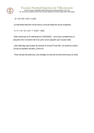 Escuela Normal Superior de Villavicencio
PLANTEL OFICIAL APROBADO SEGÚN RESOLUCIÓN Nº 0600 DE AGOSTO 27 DE 1999
NIT: 892.099.128-6 REGISTRO EDUCATIVO FOE 0502 CÓDIGO ICFES 010934 CÓDIGO DANE 150001000936
I3 = V3 / R3 = 5/15 = 0,33A
La intensidad total del circuito será la suma de todas las de los receptores.
It = I1 + I2 + I3 = 0,5 + 1 +0,33 = 1,83A
Date cuenta que la I3 realmente es 0,333333333... por lo que cometeremos un
pequeño error sumando solo 0,33, pero es tan pequeño que no pasa nada.
¿Nos falta algo para acabar de resolver el circuito? Pues NO, ¡Ya tenemos nuestro
circuito en paralelo resuelto! ¿Fácil no?.
Para calcular las potencias y las energías se hace de la misma forma que en serie.
 
