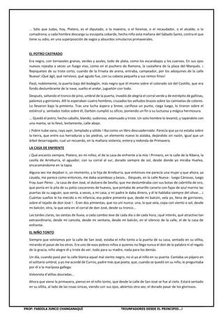 PROF: FABIOLA JUNCO CHANGANAQUÍ TRIUNFADORES DESDE EL PRINCIPIO…!
... Sólo que Judas, hoy, Platero, es el diputado, o la maestra, o el forense, o el recaudador, o el alcalde, o la
comadrona; y cada hombre descarga su escopeta cobarde, hecho niño esta mañana del Sábado Santo, contra el que
tiene su odio, en una superposición de vagos y absurdos simulacros primaverales.
EL POTRO CASTRADO
Era negro, con tornasoles granas, verdes y azules, todo de plata, como los escarabajos y los cuervos. En sus ojos
nuevos rojeaba a veces un fuego vivo, como en el puchero de Ramona, la castañera de la plaza del Marqués. ¡
Repiqueteo de su trote corto, cuando de la Friseta de arena, entraba, campeador, por los adoquines de la calle
Nueva! ¡Qué ágil, qué nervioso, qué agudo fue, con su cabeza pequeña y sus remos finos!
Pasó, noblemente, la puerta baja del bodegón, más negro que él mismo sobre el colorado sol del Castillo, que era
fondo deslumbrante de la nave, suelto el andar, juguetón con todo.
Después, saltando el tronco de pino, umbral de la puerta, invadió de alegría el corral verde y de estrépito de gallinas,
palomos y gorriones. Allí lo esperaban cuatro hombres, cruzados los velludos brazos sobre las camisetas de colores.
Lo llevaron bajo la pimienta. Tras una lucha áspera y breve, cariñosa un punto, ciega luego, lo tiraron sobre el
estiércol y, sentados todos sobre él, Darbón cumplió su oficio, poniendo un fin a su luctuosa y mágica hermosura.
... Quedó el potro, hecho caballo, blando, sudoroso, extenuado y triste. Un solo hombre lo levantó, y tapándolo con
una manta, se lo llevó, lentamente, calle abajo.
¡ Pobre nube vana, rayo ayer, templado y sólido ! Iba como un libro descuadernado. Parecía que ya no estaba sobre
la tierra, que entre sus herraduras y las piedras, un elemento nuevo lo aislaba, dejándolo sin razón, igual que un
árbol desarraigado, cual un recuerdo, en la mañana violenta, entera y redonda de Primavera.
LA CASA DE ENFRENTE
¡ Qué encanto siempre, Platero, en mi niñez, el de la casa de enfrente a la mía ! Primero, en la calle de la Ribera, la
casilla de Arreburra, el aguador, con su corral al sur, dorado siempre de sol, desde donde yo miraba Huelva,
encaramándome en la tapia.
Alguna vez me dejaban ir, un momento, y la hija de Arreburra, que entonces me parecía una mujer y que ahora, ya
casada, me parece como entonces, me daba azamboas y besos... Después, en la calle Nueva - luego Cánovas, luego
Fray Juan Pérez- , la casa de don José, el dulcero de Sevilla, que me deslumbraba con sus botas de cabritilla de oro,
que ponía en la pita de su patio cascarones de huevos, que pintaba de amarillo canario con fajas de azul marino las
puertas de su zaguán, que venía, a veces, a mi casa, y mi padre le daba dinero, y él le hablaba siempre del olivar... ¡
Cuántas sueños le ha mecido a mi infancia, esa pobre pimienta que, desde mi balcón, veía yo, llena de gorriones,
sobre el tejado de don José ! - Eran dos pimientas, que no uní nunca: una, la que veía, copa con viento o sol, desde
mi balcón; otra, la que veía en el corral de don José, desde su tronco...
Las tardes claras, las siestas de lluvia, a cada cambio leve de cada día o de cada hora, ¡qué interés, qué atractivo tan
extraordinario, desde mi cancela, desde mi ventana, desde mi balcón, en el silencio de la calle, el de la casa de
enfrente.
EL NIÑO TONTO
Siempre que volvíamos por la calle de San José, estaba el niño tonto a la puerta de su casa, sentado en su sillita,
mirando el pasar de los otros. Era uno de esos pobres niños a quienes no llega nunca el don de la palabra ni el regalo
de la gracia; niño alegre él y triste de ver; todo para su madre, nada para los demás.
Un día, cuando pasó por la calle blanca aquel mal viento negro, no vi ya al niño en su puerta. Cantaba un pájaro en
el solitario umbral, y yo me acordé de Curros, padre más que poeta, que, cuando se quedó sin su niño, le preguntaba
por él a la mariposa gallega:
Volvoreta d'aliñas douradas...
Ahora que viene la primavera, pienso en el niño tonto, que desde la calle de San José se fue al cielo. Estará sentado
en su sillita, al lado de las rosas únicas, viendo con sus ojos, abiertos otra vez, el dorado pasar de los gloriosos.
 