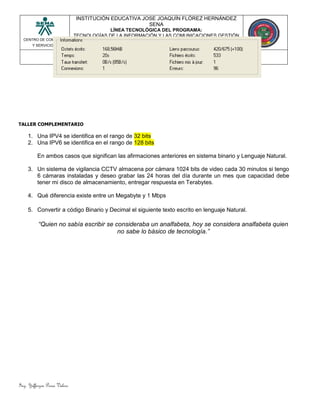 Ing. Yefferzon Perea Valero
CENTRO DE COMERCIO
Y SERVICIOS.
INSTITUCIÓN EDUCATIVA JOSE JOAQUÍN FLÓREZ HERNÁNDEZ
SENA
LÍNEA TECNOLÓGICA DEL PROGRAMA:
TECNOLOGÍAS DE LA INFORMACIÓN Y LAS COMUNICACIONES GESTIÓN
DE LA INFORMACIÓN.
TÉCNICO EN SISTEMAS
REDES DE COMPUTADORES LECCIÓN 2
TALLER COMPLEMENTARIO
1. Una IPV4 se identifica en el rango de 32 bits
2. Una IPV6 se identifica en el rango de 128 bits
En ambos casos que significan las afirmaciones anteriores en sistema binario y Lenguaje Natural.
3. Un sistema de vigilancia CCTV almacena por cámara 1024 bits de video cada 30 minutos si tengo
6 cámaras instaladas y deseo grabar las 24 horas del día durante un mes que capacidad debe
tener mi disco de almacenamiento, entregar respuesta en Terabytes.
4. Qué diferencia existe entre un Megabyte y 1 Mbps
5. Convertir a código Binario y Decimal el siguiente texto escrito en lenguaje Natural.
“Quien no sabía escribir se consideraba un analfabeta, hoy se considera analfabeta quien
no sabe lo básico de tecnología.”
 