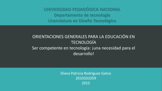 ORIENTACIONES GENERALES PARA LA EDUCACIÓN EN
TECNOLOGÍA
Ser competente en tecnología: ¡una necesidad para el
desarrollo!
UNIVERSIDAD PEDAGÓGICA NACIONAL
Departamento de tecnología
Licenciatura en Diseño Tecnológico
Diana Patricia Rodríguez Galvis
2010101059
2015
 