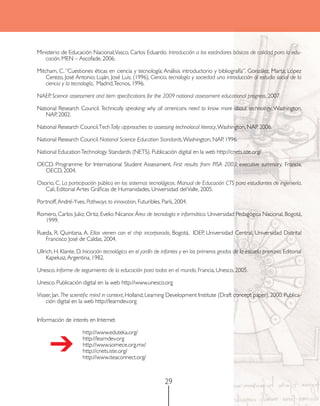 Ministerio de Educación Nacional, Vasco, Carlos Eduardo. Introducción a los estándares básicos de calidad para la edu-
   cación, MEN – Ascofade, 2006.

Mitcham, C. “Cuestiones éticas en ciencia y tecnología: Análisis introductorio y bibliografía”. González, Marta; López
    Cerezo, José Antonio; Luján, José Luis. (1996), Ciencia, tecnología y sociedad: una introducción al estudio social de la
    ciencia y la tecnología, Madrid, Tecnos, 1996.

NAEP. Science assessment and item specifications for the 2009 national assessment educational progress, 2007.

National Research Council. Technically speaking: why all americans need to know more about technology, Washington,
   NAP, 2002.

National Research Council. Tech Tally: approaches to assessing technolocal literacy, Washington, NAP, 2006.

National Research Council. National Science Education Standards, Washington, NAP, 1996.

National Education Technology Standards (NETS). Publicación digital en la web http://cnets.iste.org/

OECD. Programme for International Student Assessment. First results from PISA 2003: executive summary, Francia,
  OECD, 2004.

Osorio, C. La participación pública en los sistemas tecnológicos. Manual de Educación CTS para estudiantes de ingeniería,
   Cali, Editorial Artes Gráficas de Humanidades, Universidad del Valle, 2005.

Portnoff, André-Yves. Pathways to innovation, Futuribles, París, 2004.

Romero, Carlos Julio; Ortiz, Evelio Nicanor. Área de tecnología e informática. Universidad Pedagógica Nacional, Bogotá,
   1999.

Rueda, R. Quintana, A. Ellos vienen con el chip incorporado, Bogotá, IDEP, Universidad Central, Universidad Distrital
   Francisco José de Caldas, 2004.

Ullrich, H. Klante, D. Iniciación tecnológica en el jardín de infantes y en los primeros grados de la escuela primaria, Editorial
     Kapelusz, Argentina, 1982.

Unesco. Informe de seguimiento de la educación para todos en el mundo, Francia, Unesco, 2005.

Unesco. Publicación digital en la web http://www.unesco.org

Visser, Jan. The scientific mind in context, Holland, Learning Development Institute (Draft concept paper), 2000. Publica-
    ción digital en la web http://learndev.org


Información de interés en Internet

                      http://www.eduteka.org/ 	


      ➔               http://learndev.org	
                      http://www.somece.org.mx/	
                      http://cnets.iste.org/
                      http://www.iteaconnect.org/



                                                              29
 