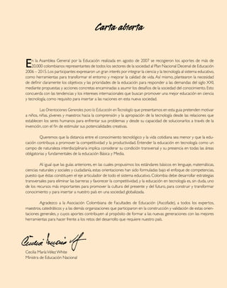 Carta abierta


E   n la Asamblea General por la Educación realizada en agosto de 2007 se recogieron los aportes de más de
    20.000 colombianos representantes de todos los sectores de la sociedad al Plan Nacional Decenal de Educación
2006 – 2015. Los participantes expresaron un gran interés por integrar la ciencia y la tecnología al sistema educativo,
como herramientas para transformar el entorno y mejorar la calidad de vida. Así mismo, plantearon la necesidad
de definir claramente los objetivos y las prioridades de la educación para responder a las demandas del siglo XXI,
mediante propuestas y acciones concretas encaminadas a asumir los desafios de la sociedad del conocimiento. Esto
concuerda con las tendencias y los intereses internacionales que buscan promover una mejor educación en ciencia
y tecnología, como requisito para insertar a las naciones en esta nueva sociedad.

	        Las Orientaciones Generales para la Educación en Tecnología que presentamos en esta guia pretenden motivar
a niños, niñas, jóvenes y maestros hacia la comprensión y la apropiación de la tecnología desde las relaciones que
establecen los seres humanos para enfrentar sus problemas y desde su capacidad de solucionarlos a través de la
invención, con el fin de estimular sus potencialidades creativas.

	        Queremos que la distancia entre el conocimiento tecnológico y la vida cotidiana sea menor y que la edu-
cación contribuya a promover la competitividad y la productividad. Entender la educación en tecnología como un
campo de naturaleza interdisciplinaria implica considerar su condición transversal y su presencia en todas las áreas
obligatorias y fundamentales de la educación Básica y Media.

	        Al igual que las guías anteriores, en las cuales propusimos los estándares básicos en lenguaje, matemáticas,
ciencias naturales y sociales y ciudadanía, estas orientaciones han sido formuladas bajo el enfoque de competencias,
puesto que éstas constituyen el eje articulador de todo el sistema educativo. Colombia debe desarrollar estrategias
transversales para eliminar las barreras y favorecer la competitividad, y la educación en tecnología es, sin duda, uno
de los recursos más importantes para promover la cultura del presente y del futuro, para construir y transformar
conocimiento y para insertar a nuestro país en una sociedad globalizada.

	        Agradezco a la Asociación Colombiana de Facultades de Educación (Ascofade), a todos los expertos,
maestros, catedráticos y a las demás organizaciones que participaron en la construcción y validación de estas orien-
taciones generales, y cuyos aportes contribuyen al propósito de formar a las nuevas generaciones con las mejores
herramientas para hacer frente a los retos del desarrollo que requiere nuestro país.




Cecilia María Vélez White
Ministra de Educación Nacional
 