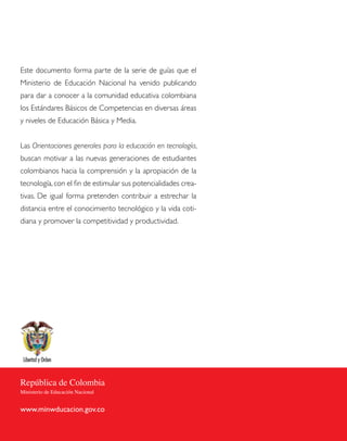 Este documento forma parte de la serie de guías que el
Ministerio de Educación Nacional ha venido publicando
para dar a conocer a la comunidad educativa colombiana
los Estándares Básicos de Competencias en diversas áreas
y niveles de Educación Básica y Media.


Las Orientaciones generales para la educación en tecnología,
buscan motivar a las nuevas generaciones de estudiantes
colombianos hacia la comprensión y la apropiación de la
tecnología, con el fin de estimular sus potencialidades crea-
tivas. De igual forma pretenden contribuir a estrechar la
distancia entre el conocimiento tecnológico y la vida coti-
diana y promover la competitividad y productividad.




República de Colombia
Ministerio de Educación Nacional


www.minwducacion.gov.co
 