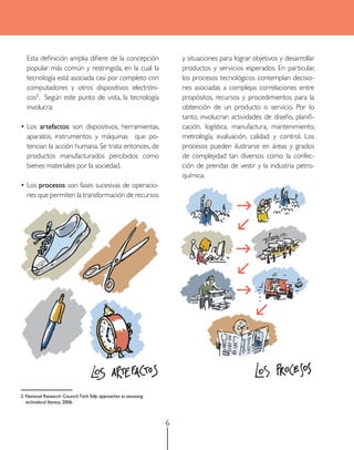 Esta definición amplia difiere de la concepción                      y situaciones para lograr objetivos y desarrollar
   popular más común y restringida, en la cual la                       productos y servicios esperados. En particular,
   tecnología está asociada casi por completo con                       los procesos tecnológicos contemplan decisio-
   computadores y otros dispositivos electróni-                         nes asociadas a complejas correlaciones entre
   cos2. Según este punto de vista, la tecnología                       propósitos, recursos y procedimientos para la
   involucra:                                                           obtención de un producto o servicio. Por lo
                                                                        tanto, involucran actividades de diseño, planifi-
•	Los artefactos: son dispositivos, herramientas,                       cación, logística, manufactura, mantenimiento,
  aparatos, instrumentos y máquinas que po-                             metrología, evaluación, calidad y control. Los
  tencian la acción humana. Se trata entonces, de                       procesos pueden ilustrarse en áreas y grados
  productos manufacturados percibidos como                              de complejidad tan diversos como la confec-
  bienes materiales por la sociedad.                                    ción de prendas de vestir y la industria petro-
                                                                        química.
•	Los procesos: son fases sucesivas de operacio-
  nes que permiten la transformación de recursos




2. National Research Council. Tech Tally: approaches to assessing
   technolocal literacy, 2006.



                                                                    6
 