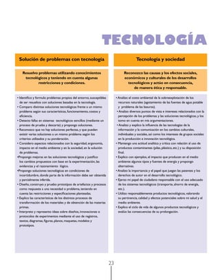 TECNOLOGÍA
Solución de problemas con tecnología

Tecnología y sociedad

Resuelvo problemas utilizando conocimientos
tecnológicos y teniendo en cuenta algunas
restricciones y condiciones.

Reconozco las causas y los efectos sociales,
económicos y culturales de los desarrollos
tecnológicos y actúo en consecuencia,
de manera ética y responsable.

• Identifico y formulo problemas propios del entorno, susceptibles
de ser resueltos con soluciones basadas en la tecnología.
• Comparo distintas soluciones tecnológicas frente a un mismo
problema según sus características, funcionamiento, costos y
eficiencia.
• Detecto fallas en sistemas  tecnológicos sencillos (mediante un
proceso de prueba y descarte) y propongo soluciones.
• Reconozco que no hay soluciones perfectas, y que pueden
existir varias soluciones a un mismo problema según los
criterios utilizados y su ponderación.
• Considero aspectos relacionados con la seguridad, ergonomía,
impacto en el medio ambiente y en la sociedad, en la solución
de problemas.
•Propongo mejoras en las soluciones tecnológicas y justifico
los cambios propuestos con base en la experimentación, las
evidencias y el razonamiento lógico.
•Propongo soluciones tecnológicas en condiciones de
incertidumbre, donde parte de la información debe ser obtenida
y parcialmente inferida.
• Diseño, construyo y pruebo prototipos de artefactos y procesos
como respuesta a una necesidad o problema, teniendo en
cuenta las restricciones y especificaciones planteadas.
• Explico las características de los distintos procesos de
transformación de los materiales y de obtención de las materias
primas.
• Interpreto y represento ideas sobre diseños, innovaciones o
protocolos de experimentos mediante el uso de registros,
textos, diagramas, figuras, planos, maquetas, modelos y
prototipos.

• Analizo el costo ambiental de la sobreexplotación de los
recursos naturales (agotamiento de las fuentes de agua potable
y problema de las basuras).
• Analizo diversos puntos de vista e intereses relacionados con la
percepción de los problemas y las soluciones tecnológicas, y los
tomo en cuenta en mis argumentaciones.
• Analizo y explico la influencia de las tecnologías de la
información y la comunicación en los cambios culturales,
individuales y sociales, así como los intereses de grupos sociales
en la producción e innovación tecnológica.
• Mantengo una actitud analítica y crítica con relación al uso de
productos contaminantes (pilas, plástico, etc.) y su disposición
final.
• Explico con ejemplos, el impacto que producen en el medio
ambiente algunos tipos y fuentes de energía y propongo
alternativas.
• Analizo la importancia y el papel que juegan las patentes y los
derechos de autor en el desarrollo tecnológico.
• Ejerzo mi papel de ciudadano responsable con el uso adecuado
de los sistemas tecnológicos (transporte, ahorro de energía,
etc.).
• Utilizo responsablemente productos tecnológicos, valorando
su pertinencia, calidad y efectos potenciales sobre mi salud y el
medio ambiente.
• Explico el ciclo de vida de algunos productos tecnológicos y
evalúo las consecuencias de su prolongación.

23

 