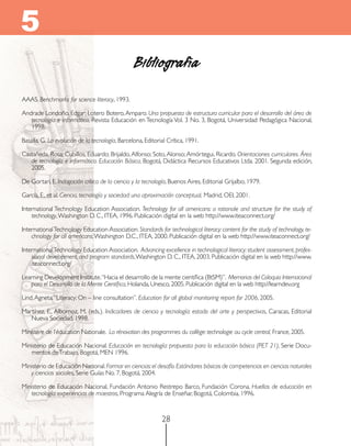 5
Bibliografía
AAAS. Benchmarks for science literacy, 1993.
Andrade Londoño, Edgar; Lotero Botero, Amparo. Una propuesta de estructura curricular para el desarrollo del área de
tecnología e informática, Revista Educación en Tecnología Vol. 3 No. 3, Bogotá, Universidad Pedagógica Nacional,
1998.
Basalla, G. La evolución de la tecnología, Barcelona, Editorial Crítica, 1991.
Castañeda, Rosa; Cubillos, Eduardo; Brijaldo, Alfonso; Soto, Alonso; Amórtegui, Ricardo. Orientaciones curriculares. Área
de tecnología e informática. Educación Básica, Bogotá, Didáctica Recursos Educativos Ltda. 2001. Segunda edición,
2005.
De Gortari, E. Indagación crítica de la ciencia y la tecnología, Buenos Aires, Editorial Grijalbo, 1979.
García, E., et al. Ciencia, tecnología y sociedad: una aproximación conceptual, Madrid, OEI, 2001.
International Technology Education Association. Technology for all americans: a rationale and structure for the study of
technology, Washington D. C., ITEA, 1996. Publicación digital en la web http://www.iteaconnect.org/
International Technology Education Association. Standards for technological literacy: content for the study of technology, technology for all americans, Washington D.C., ITEA, 2000. Publicación digital en la web http://www.iteaconnect.org/
International Technology Education Association. Advancing excellence in technological literacy: student assessment, professional development, and program standards, Washington D. C., ITEA, 2003. Publicación digital en la web http://www.
iteaconnect.org/
Learning Development Institute.“Hacia el desarrollo de la mente científica (BtSM)”. Memorias del Coloquio Internacional
para el Desarrollo de la Mente Científica, Holanda, Unesco, 2005. Publicación digital en la web http://learndev.org
Lind, Agneta. “Literacy: On – line consultation”. Education for all global monitoring report for 2006, 2005.
Martínez, E., Albornoz, M. (eds.). Indicadores de ciencia y tecnología: estado del arte y perspectivas, Caracas, Editorial
Nueva Sociedad, 1998.
Ministère de l’éducation Nationale. La rénovation des programmes du collège: technologie au cycle central, France, 2005.
Ministerio de Educación Nacional. Educación en tecnología: propuesta para la educación básica (PET 21), Serie Documentos de Trabajo, Bogotá, MEN 1996.
Ministerio de Educación Nacional. Formar en ciencias: el desafío. Estándares básicos de competencias en ciencias naturales
y ciencias sociales, Serie Guías No. 7, Bogotá, 2004.
Ministerio de Educación Nacional, Fundación Antonio Restrepo Barco, Fundación Corona. Huellas de educación en
tecnología: experiencias de maestros, Programa Alegría de Enseñar, Bogotá, Colombia, 1996.

28

 
