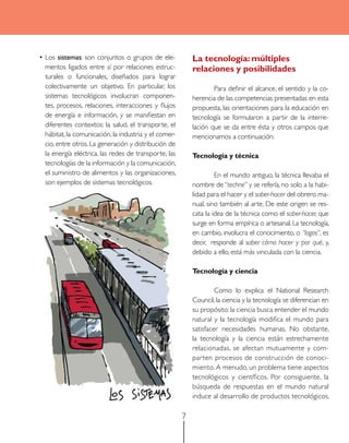 La tecnología: múltiples
relaciones y posibilidades

•	Los sistemas: son conjuntos o grupos de elementos ligados entre sí por relaciones estructurales o funcionales, diseñados para lograr
colectivamente un objetivo. En particular, los
sistemas tecnológicos involucran componentes, procesos, relaciones, interacciones y flujos
de energía e información, y se manifiestan en
diferentes contextos: la salud, el transporte, el
hábitat, la comunicación, la industria y el comercio, entre otros. La generación y distribución de
la energía eléctrica, las redes de transporte, las
tecnologías de la información y la comunicación,
el suministro de alimentos y las organizaciones,
son ejemplos de sistemas tecnológicos.

	
Para definir el alcance, el sentido y la coherencia de las competencias presentadas en esta
propuesta, las orientaciones para la educación en
tecnología se formularon a partir de la interrelación que se da entre ésta y otros campos que
mencionamos a continuación:
Tecnología y técnica
	
En el mundo antiguo, la técnica llevaba el
nombre de “techne” y se refería, no solo a la habilidad para el hacer y el saber-hacer del obrero manual, sino también al arte. De este origen se rescata la idea de la técnica como el saber-hacer, que
surge en forma empírica o artesanal. La tecnología,
en cambio, involucra el conocimiento, o “logos”, es
decir, responde al saber cómo hacer y por qué, y,
debido a ello, está más vinculada con la ciencia.
Tecnología y ciencia
	
Como lo explica el National Research
Council, la ciencia y la tecnología se diferencian en
su propósito: la ciencia busca entender el mundo
natural y la tecnología modifica el mundo para
satisfacer necesidades humanas. No obstante,
la tecnología y la ciencia están estrechamente
relacionadas, se afectan mutuamente y compar ten procesos de construcción de conocimiento. A menudo, un problema tiene aspectos
tecnológicos y científicos. Por consiguiente, la
búsqueda de respuestas en el mundo natural
induce al desarrollo de productos tecnológicos,

7

 