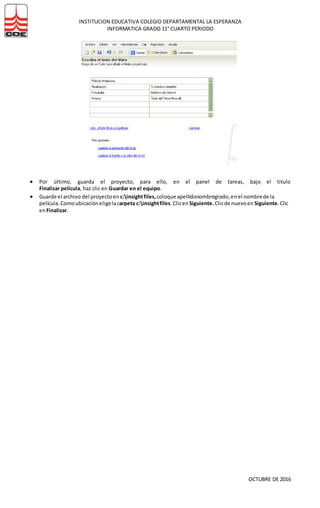 INSTITUCION EDUCATIVA COLEGIO DEPARTAMENTAL LA ESPERANZA
INFORMATICA GRADO 11° CUARTO PERIODO
OCTUBRE DE 2016
 Por último, guarda el proyecto, para ello, en el panel de tareas, bajo el titulo
Finalizar película, haz clic en Guardar en el equipo.
 Guarde el archivo del proyectoen c:insightfiles, coloque apellidonombregrado,enel nombrede la
película. Comoubicacióneligelacarpeta c:insightfiles.Clicen Siguiente.Clicde nuevoen Siguiente.Clic
enFinalizar.
 