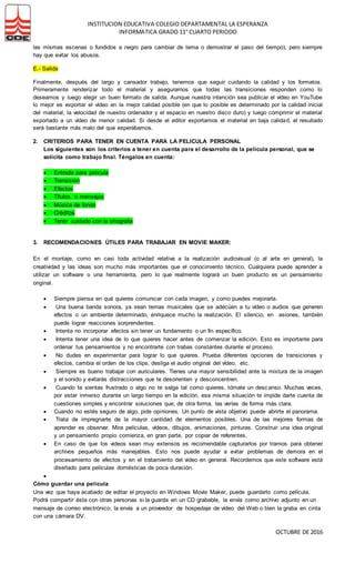 INSTITUCION EDUCATIVA COLEGIO DEPARTAMENTAL LA ESPERANZA
INFORMATICA GRADO 11° CUARTO PERIODO
OCTUBRE DE 2016
las mismas escenas o fundidos a negro para cambiar de tema o demostrar el paso del tiempo), pero siempre
hay que evitar los abusos.
E.- Salida
Finalmente, después del largo y cansador trabajo, tenemos que seguir cuidando la calidad y los formatos.
Primeramente renderizar todo el material y asegurarnos que todas las transiciones responden como lo
deseamos y luego elegir un buen formato de salida. Aunque nuestra intención sea publicar el vídeo en YouTube
lo mejor es exportar el vídeo en la mejor calidad posible (en que lo posible es determinado por la calidad inicial
del material, la velocidad de nuestro ordenador y el espacio en nuestro disco duro) y luego comprimir el material
exportado a un vídeo de menor calidad. Si desde el editor exportamos el material en baja calidad, el resultado
será bastante más malo del que esperábamos.
2. CRITERIOS PARA TENER EN CUENTA PARA LA PELICULA PERSONAL
Los siguientes son los criterios a tener en cuenta para el desarrollo de la película personal, que se
solicita como trabajo final. Téngalos en cuenta:
 Entrada para película
 Transición
 Efectos
 Títulos o mensajes
 Música de fondo
 Créditos
 Tener cuidado con la ortografia
3. RECOMENDACIONES ÚTILES PARA TRABAJAR EN MOVIE MAKER:
En el montaje, como en casi toda actividad relativa a la realización audiovisual (o al arte en general), la
creatividad y las ideas son mucho más importantes que el conocimiento técnico. Cualquiera puede aprender a
utilizar un software o una herramienta, pero lo que realmente logrará un buen producto es un pensamiento
original.
 Siempre piensa en qué quieres comunicar con cada imagen, y como puedes mejorarla.
 Una buena banda sonora, ya sean temas musicales que se adecúen a tu vídeo o audios que generen
efectos o un ambiente determinado, enriquece mucho la realización. El silencio, en asiones, también
puede lograr reacciones sorprendentes.
 Intenta no incorporar efectos sin tener un fundamento o un fin específico.
 Intenta tener una idea de lo que quieres hacer antes de comenzar la edición. Esto es importante para
ordenar tus pensamientos y no encontrarte con trabas constantes durante el proceso.
 No dudes en experimentar para lograr lo que quieres. Prueba diferentes opciones de transiciones y
efectos, cambia el orden de los clips, desliga el audio original del vídeo, etc.
 Siempre es bueno trabajar con auriculares. Tienes una mayor sensibilidad ante la mixtura de la imagen
y el sonido y evitarás distracciones que te desorienten y desconcentren.
 Cuando te sientas frustrado o algo no te salga tal como quieres, tómate un descanso. Muchas veces,
por estar inmerso durante un largo tiempo en la edición, esa misma situación te impide darte cuenta de
cuestiones simples y encontrar soluciones que, de otra forma, las verías de forma más clara.
 Cuando no estés seguro de algo, pide opiniones. Un punto de vista objetivo puede abrirte el panorama.
 Trata de impregnarte de la mayor cantidad de elementos posibles. Una de las mejores formas de
aprender es observar. Mira películas, vídeos, dibujos, animaciones, pinturas. Construir una idea original
y un pensamiento propio comienza, en gran parte, por copiar de referentes.
 En caso de que los videos sean muy extensos es recomendable capturarlos por tramos para obtener
archivos pequeños más manejables. Esto nos puede ayudar a evitar problemas de demora en el
procesamiento de efectos y en el tratamiento del video en general. Recordemos que este software está
diseñado para películas domésticas de poca duración.

Cómo guardar una película
Una vez que haya acabado de editar el proyecto en Windows Movie Maker, puede guardarlo como película.
Podrá compartir ésta con otras personas si la guarda en un CD grabable, la envía como archivo adjunto en un
mensaje de correo electrónico, la envía a un proveedor de hospedaje de vídeo del Web o bien la graba en cinta
con una cámara DV.
 