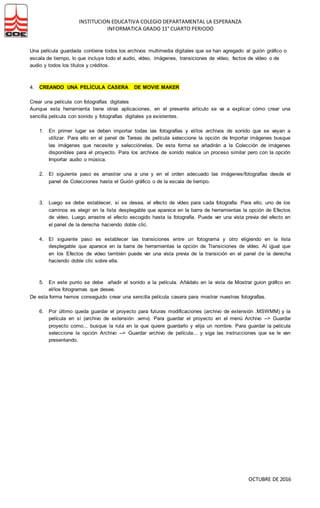 INSTITUCION EDUCATIVA COLEGIO DEPARTAMENTAL LA ESPERANZA
INFORMATICA GRADO 11° CUARTO PERIODO
OCTUBRE DE 2016
Una película guardada contiene todos los archivos multimedia digitales que se han agregado al guión gráfico o
escala de tiempo, lo que incluye todo el audio, vídeo, imágenes, transiciones de vídeo, fectos de vídeo o de
audio y todos los títulos y créditos.
4. CREANDO UNA PELÍCULA CASERA DE MOVIE MAKER
Crear una película con fotografías digitales
Aunque esta herramienta tiene otras aplicaciones, en el presente artículo se va a explicar cómo crear una
sencilla película con sonido y fotografías digitales ya existentes.
1. En primer lugar se deben importar todas las fotografías y el/los archivos de sonido que se vayan a
utilizar. Para ello en el panel de Tareas de película seleccione la opción de Importar imágenes busque
las imágenes que necesite y selecciónelas. De esta forma se añadirán a la Colección de imágenes
disponibles para el proyecto. Para los archivos de sonido realice un proceso similar pero con la opción
Importar audio o música.
2. El siguiente paso es arrastrar una a una y en el orden adecuado las imágenes/fotografías desde el
panel de Colecciones hasta el Guión gráfico o de la escala de tiempo.
3. Luego se debe establecer, si se desea, el efecto de vídeo para cada fotografía. Para ello, uno de los
caminos es elegir en la lista desplegable que aparece en la barra de herramientas la opción de Efectos
de vídeo. Luego arrastre el efecto escogido hasta la fotografía. Puede ver una vista previa del efecto en
el panel de la derecha haciendo doble clic.
4. El siguiente paso es establecer las transiciones entre un fotograma y otro eligiendo en la lista
desplegable que aparece en la barra de herramientas la opción de Transiciones de vídeo. Al igual que
en los Efectos de video también puede ver una vista previa de la transición en el panel de la derecha
haciendo doble clic sobre ella.
5. En este punto se debe añadir el sonido a la película. Añádalo en la vista de Mostrar guion gráfico en
el/los fotogramas que desee.
De esta forma hemos conseguido crear una sencilla película casera para mostrar nuestras fotografías.
6. Por último queda guardar el proyecto para futuras modificaciones (archivo de extensión .MSWMM) y la
película en sí (archivo de extensión .wmv). Para guardar el proyecto en el menú Archivo --> Guardar
proyecto como... busque la ruta en la que quiere guardarlo y elija un nombre. Para guardar la película
seleccione la opción Archivo --> Guardar archivo de película... y siga las instrucciones que se le van
presentando.
 