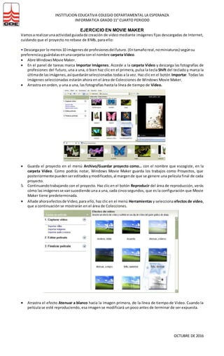 INSTITUCION EDUCATIVA COLEGIO DEPARTAMENTAL LA ESPERANZA
INFORMATICA GRADO 11° CUARTO PERIODO
OCTUBRE DE 2016
EJERCICIO EN MOVIE MAKER
Vamosa realizarunaactividad guiadade creación de video mediante imágenes fijas descargadas de Internet,
cuidando que el proyecto no rebase de 8 Mb, para ello:
• Descargapor lo menos10 imágenesde profesionesdel futuro.(Entamañoreal,nominiaturas) segúnsu
preferenciayguárdalasenunacarpeta con el nombre carpeta Video.
 Abre WindowsMovie Maker.
 En el panel de tareas marca Importar Imágenes. Accede a la carpeta Video y descarga las fotografías de
profesiones del futuro, una a una, o bien haz clic en el primera, pulsa la tecla Shift del teclado y marca la
últimade lasimágenes,asíquedaránseleccionadas todas a la vez. Haz clic en el botón Importar. Todas las
imágenes seleccionadas estarán ahora en el área de Colecciones de Windows Movie Maker.
 Arrastra en orden, y una a una, las fotografías hasta la línea de tiempo de Video.
 Guarda el proyecto en el menú Archivo/Guardar proyecto como… con el nombre que escogiste, en la
carpeta Video. Como podrás notar, Windows Movie Maker guarda los trabajos como Proyectos, que
posteriormente puedensereditadosymodificados,al margende que se genere una película final de cada
proyecto.
5. Continuandotrabajando con el proyecto. Haz clic en el botón Reproducir del área de reproducción, verás
cómo lasimágenesse vansucediendo una a una, cada cinco segundos, que es la configuración que Movie
Maker tiene predeterminada.
 Añade ahoraefectosde Video,para ello, haz clic en el menú Herramientas y selecciona efectos de video,
que a continuación se mostrarán en el área de Colecciones.
 Arrastra el efecto Atenuar a blanco hacia la imagen primera, de la línea de tiempo de Video. Cuando la
película se esté reproduciendo, esa imagen se modificará un poco antes de terminar de ser expuesta.
 