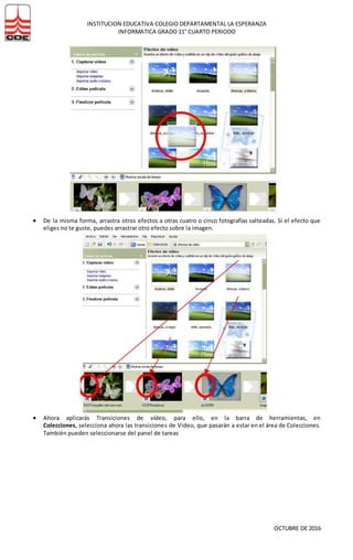 INSTITUCION EDUCATIVA COLEGIO DEPARTAMENTAL LA ESPERANZA
INFORMATICA GRADO 11° CUARTO PERIODO
OCTUBRE DE 2016
 De la misma forma, arrastra otros efectos a otras cuatro o cinco fotografías salteadas. Si el efecto que
eliges no te guste, puedes arrastrar otro efecto sobre la imagen.
 Ahora aplicarás Transiciones de vídeo, para ello, en la barra de herramientas, en
Colecciones, selecciona ahora las transiciones de Video, que pasarán a estar en el área de Colecciones.
También pueden seleccionarse del panel de tareas
 