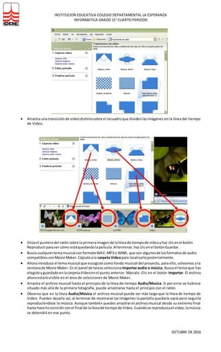 INSTITUCION EDUCATIVA COLEGIO DEPARTAMENTAL LA ESPERANZA
INFORMATICA GRADO 11° CUARTO PERIODO
OCTUBRE DE 2016
 Arrastra una transiciónde videodistintasobre el recuadroque dividenlasimágenes en la línea del tiempo
de Video.
 Sitúael punterodel ratónsobre la primeraimagende lalíneade tiempode videoyhaz clicenel botón
Reproducirparaver cómo estáquedandolapelícula.Al terminar,hazclicenel botónGuardar.
 Busca cualquiertemamusical conformatoWAV,MP3 o WMA, que son algunosde losformatosde audio
compatiblesconMovie Maker.Cópialoala carpeta Videopara localizarloposteriormente.
 Ahoraintroduce el temamusical que escogiste como fondo musical del proyecto, para ello, volvemos a la
ventanade Movie Maker. En el panel de tareasselecciona Importaraudio o música. Busca el tema que has
elegidoyguardadoenlacarpeta Videoenel punto anterior. Márcalo. Clic en el botón Importar. El archivo
ahora estará visible en el área de colecciones de Movie Maker.
 Arrastra el archivo musical hasta el principio de la línea de tiempo Audio/Musica. Si por error se hubiese
situado más allá de la primera fotografía, puede arrastrarse hasta el principio con el ratón.
 Observa que en la línea Audio/Música el archivo musical puede ser más largo que la línea de tiempo de
Video. Puedes dejarlo así, al terminar de mostrarse las imágenes la pantalla quedaría vacía pero seguiría
reproduciéndose la música. Aunque también puedes arrastrar el archivo musical desde su extremo final
hasta hacerlocoincidirconel final de lalíneade tiempode Video.Cuandose reproduzcael video,lamúsica
se detendrá en ese punto.
 