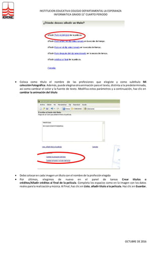 INSTITUCION EDUCATIVA COLEGIO DEPARTAMENTAL LA ESPERANZA
INFORMATICA GRADO 11° CUARTO PERIODO
OCTUBRE DE 2016
 Coloca como título el nombre de las profesiones que elegiste y como subtítulo Mi
colecciónFotográfica. Además,puede elegirseotraanimación para el texto, distinta a la predeterminada,
así como cambiar el color y la fuente de texto. Modifica estos parámetros y a continuación, haz clic en
cambiar la animación del titulo
 Debe colocaren cada imagenun títulocon el nombre de la profesiónelegida
 Por últimos, elegimos de nuevo en el panel de tareas Crear títulos o
créditos/Añadir créditos al final de la película. Completa los espacios como en la imagen con los datos
realesparala realizaciónymúsica.Al final,haz clic en Listo, añadir titulo a la película. Haz clic en Guardar.
 
