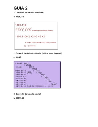 GUIA 2
1. Convertir de binario a decimal:
c. 1101,110
2. Convertir de decimal a binario: (utilizar suma de pesos)
c. 943.45
3. Convertir de binario a octal:
b. 11011,01
 