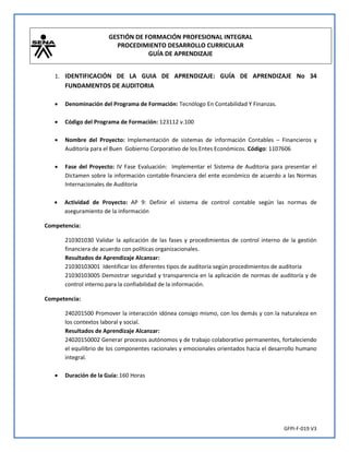 GESTIÓN DE FORMACIÓN PROFESIONAL INTEGRAL
PROCEDIMIENTO DESARROLLO CURRICULAR
GUÍA DE APRENDIZAJE
GFPI-F-019 V3
1. IDENTIFICACIÓN DE LA GUIA DE APRENDIZAJE: GUÍA DE APRENDIZAJE No 34
FUNDAMENTOS DE AUDITORIA
 Denominación del Programa de Formación: Tecnólogo En Contabilidad Y Finanzas.
 Código del Programa de Formación: 123112 v.100
 Nombre del Proyecto: Implementación de sistemas de información Contables – Financieros y
Auditoría para el Buen Gobierno Corporativo de los Entes Económicos. Código: 1107606
 Fase del Proyecto: IV Fase Evaluación: Implementar el Sistema de Auditoria para presentar el
Dictamen sobre la información contable-financiera del ente económico de acuerdo a las Normas
Internacionales de Auditoria
 Actividad de Proyecto: AP 9: Definir el sistema de control contable según las normas de
aseguramiento de la información
Competencia:
210301030 Validar la aplicación de las fases y procedimientos de control interno de la gestión
financiera de acuerdo con políticas organizacionales.
Resultados de Aprendizaje Alcanzar:
21030103001 Identificar los diferentes tipos de auditoría según procedimientos de auditoría
21030103005 Demostrar seguridad y transparencia en la aplicación de normas de auditoría y de
control interno para la confiabilidad de la información.
Competencia:
240201500 Promover la interacción idónea consigo mismo, con los demás y con la naturaleza en
los contextos laboral y social.
Resultados de Aprendizaje Alcanzar:
24020150002 Generar procesos autónomos y de trabajo colaborativo permanentes, fortaleciendo
el equilibrio de los componentes racionales y emocionales orientados hacia el desarrollo humano
integral.
 Duración de la Guía: 160 Horas
 