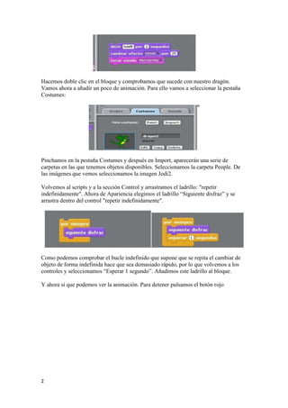 2
Hacemos doble clic en el bloque y comprobamos que sucede con nuestro dragón.
Vamos ahora a añadir un poco de animación. Para ello vamos a seleccionar la pestaña
Costumes:
Pinchamos en la pestaña Costumes y después en Import, aparecerán una serie de
carpetas en las que tenemos objetos disponibles. Seleccionamos la carpeta People. De
las imágenes que vemos seleccionamos la imagen Jodi2.
Volvemos al scripts y a la sección Control y arrastramos el ladrillo: "repetir
indefinidamente". Ahora de Apariencia elegimos el ladrillo “Siguiente disfraz” y se
arrastra dentro del control "repetir indefinidamente".
Como podemos comprobar el bucle indefinido que supone que se repita el cambiar de
objeto de forma indefinida hace que sea demasiado rápido, por lo que volvemos a los
controles y seleccionamos “Esperar 1 segundo”. Añadimos este ladrillo al bloque.
Y ahora sí que podemos ver la animación. Para detener pulsamos el botón rojo
 