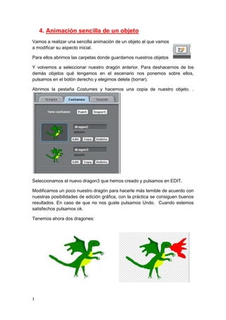 1
4. Animación sencilla de un objeto
Vamos a realizar una sencilla animación de un objeto al que vamos
a modificar su aspecto inicial.
Para ellos abrimos las carpetas donde guardamos nuestros objetos
Y volvemos a seleccionar nuestro dragón anterior. Para deshacernos de los
demás objetos qué tengamos en el escenario nos ponemos sobre ellos,
pulsamos en el botón derecho y elegimos delete (borrar).
Abrimos la pestaña Costumes y hacemos una copia de nuestro objeto. .
Seleccionamos el nuevo dragon3 que hemos creado y pulsamos en EDIT.
Modificamos un poco nuestro dragón para hacerle más temible de acuerdo con
nuestras posibilidades de edición gráfica, con la práctica se consiguen buenos
resultados. En caso de que no nos guste pulsamos Undo. Cuando estemos
satisfechos pulsamos ok.
Tenemos ahora dos dragones:
 