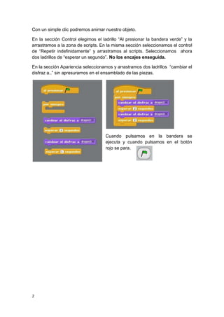 2
Con un simple clic podremos animar nuestro objeto.
En la sección Control elegimos el ladrillo “Al presionar la bandera verde” y la
arrastramos a la zona de scripts. En la misma sección seleccionamos el control
de “Repetir indefinidamente” y arrastramos al scripts. Seleccionamos ahora
dos ladrillos de “esperar un segundo”. No los encajes enseguida.
En la sección Apariencia seleccionamos y arrastramos dos ladrillos “cambiar el
disfraz a..” sin apresurarnos en el ensamblado de las piezas.
Cuando pulsamos en la bandera se
ejecuta y cuando pulsamos en el botón
rojo se para.
 