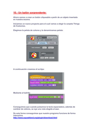 10.- Un balón sorprendente:
Ahora vamos a crear un botón cliqueable a partir de un objeto insertado
en nuestra escena.
Iniciamos un nuevo proyecto para el cual vamos a elegir la carpeta Things
de Costumes.
Elegimos la pelota de colores y la denominamos pelota:
A continuación creamos el scritps:
Mediante el ladrillo
Conseguimos que cuando pulsamos la tecla espaciadora, además de
cambiar de colores, se oye una nota elegida al azar.
De esta forma conseguimos que nuestro programa funcione de forma
interactiva.
http://www.squeakland.org/plugin/download.html
 
