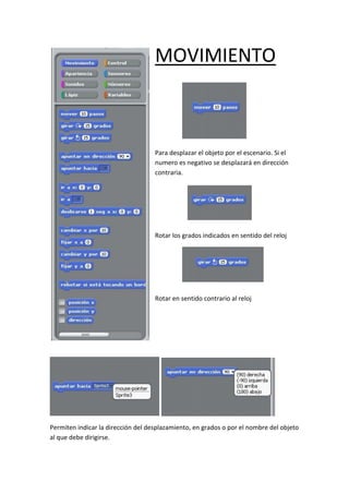 MOVIMIENTO
Para desplazar el objeto por el escenario. Si el
numero es negativo se desplazará en dirección
contraria.
Rotar los grados indicados en sentido del reloj
Rotar en sentido contrario al reloj
Permiten indicar la dirección del desplazamiento, en grados o por el nombre del objeto
al que debe dirigirse.
 