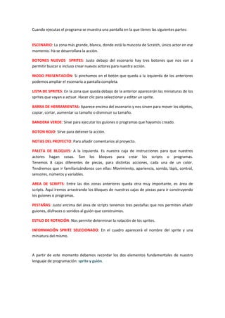 Cuando ejecutas el programa se muestra una pantalla en la que tienes las siguientes partes:
ESCENARIO: La zona más grande, blanca, donde está la mascota de Scratch, único actor en ese
momento. Ha se desarrollara la acción.
BOTONES NUEVOS SPRITES: Justo debajo del escenario hay tres botones que nos van a
permitir buscar o incluso crear nuevos actores para nuestra acción.
MODO PRESENTACIÓN: Si pinchamos en el botón que queda a la izquierda de los anteriores
podemos ampliar el escenario a pantalla completa.
LISTA DE SPRITES: En la zona que queda debajo de la anterior aparecerán las miniaturas de los
sprites que vayan a actuar. Hacer clic para seleccionar y editar un sprite.
BARRA DE HERRAMIENTAS: Aparece encima del escenario y nos sirven para mover los objetos,
copiar, cortar, aumentar su tamaño o disminuir su tamaño.
BANDERA VERDE: Sirve para ejecutar los guiones o programas que hayamos creado.
BOTON ROJO: Sirve para detener la acción.
NOTAS DEL PROYECTO: Para añadir comentarios al proyecto.
PALETA DE BLOQUES: A la izquierda. Es nuestra caja de instrucciones para que nuestros
actores hagan cosas. Son los bloques para crear los scripts o programas.
Tenemos 8 cajas diferentes de piezas, para distintas acciones, cada una de un color.
Tendremos que ir familiarizándonos con ellas: Movimiento, apariencia, sonido, lápiz, control,
sensores, números y variables.
AREA DE SCRIPTS: Entre las dos zonas anteriores queda otra muy importante, es área de
scripts. Aquí iremos arrastrando los bloques de nuestras cajas de piezas para ir construyendo
los guiones o programas.
PESTAÑAS: Justo encima del área de scripts tenemos tres pestañas que nos permiten añadir
guiones, disfraces o sonidos al guión que construimos.
ESTILO DE ROTACIÓN: Nos permite determinar la rotación de los sprites.
INFORMACIÓN SPRITE SELECIONADO: En el cuadro aparecerá el nombre del sprite y una
miniatura del mismo.
A partir de este momento debemos recordar los dos elementos fundamentales de nuestro
lenguaje de programación: sprite y guión.
 