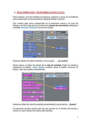 1
1. JUGANDO CON NUESTRO GATO (CAT1)
Para empezar, una vez instalado el programa, jugamos un poco con el software
para comprender su funcionamiento, bastante simple e intuitivo.
Con nuestro gato como protagonista en el escenario vamos a la zona de
trabajo y de de la caja azul que contiene las piezas de movimiento deslizamos
el ladrillo moverse 10 pasos a la zona de scripts
Hacemos doble clic sobre el ladrillo y mirar el gato…….¡se mueve!
Ahora vamos a probar las piezas de la caja de sonidos. Pulsar en sonido y
seleccionar el ladrillo tocar sonido, arrastrar sobre el ladrillo “moverse 10
pasos”, para que queden ensamblados.
Hacemos doble clic sobre los ladrillos ensamblados y escuchamos....¡Suena!
Si queremos cambiar sonido solo hay que pinchar en el nombre del sonido y
vernos un menú donde nos ofrece otros sonidos.
 
