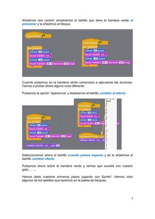 3
Añadimos otro control: arrastramos el ladrillo que tiene la bandera verde al
presionar y la añadimos al bloque.
Cuando pulsemos en la bandera verde comenzara a ejecutarse las acciones.
Vamos a probar ahora alguna cosa diferente:
Pulsamos la opción “apariencia” y deslizamos el ladrillo cambiar el efecto:
Seleccionamos ahora el ladrillo cuando pulses espacio y se lo añadimos al
ladrillo cambiar efecto.
Pulsamos ahora sobre la bandera verde y vemos que sucede con nuestro
gato……..
Hemos dado nuestros primeros pasos jugando con Sprite1. Hemos visto
algunos de los ladrillos que tenemos en la paleta de bloques:
 