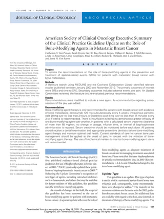 VOLUME             29     ⅐   NUMBER       9   ⅐   MARCH     20   2011



         JOURNAL OF CLINICAL ONCOLOGY                                                       A S C O        S P E C I A L                  A R T I C L E




                                                 American Society of Clinical Oncology Executive Summary
                                                 of the Clinical Practice Guideline Update on the Role of
                                                 Bone-Modifying Agents in Metastatic Breast Cancer
                                                 Catherine H. Van Poznak, Sarah Temin, Gary C. Yee, Nora A. Janjan, William E. Barlow, J. Sybil Biermann,
                                                 Linda D. Bosserman, Cindy Geoghegan, Bruce E. Hillner, Richard L. Theriault, Dan S. Zuckerman,
                                                 and Jamie H. Von Roenn
From the University of Michigan, Ann
Arbor, MI; American Society of Clinical                                                 A    B    S    T   R   A    C     T
Oncology, Alexandria; Virginia Common-
wealth University, Richmond, VA; Univer-         Purpose
sity of Nebraska Medical Center, Omaha,          To update the recommendations on the role of bone-modifying agents in the prevention and
NE; Cancer Research and Biostatistics,           treatment of skeletal-related events (SREs) for patients with metastatic breast cancer with
Seattle, WA; Wilshire Oncology Medical           bone metastases.
Group, Rancho Cucamonga, CA; Y-ME
National Breast Cancer Organization; Lurie       Methods
Comp Cancer Center of Northwestern               A literature search using MEDLINE and the Cochrane Collaboration Library identiﬁed relevant
University, Chicago, IL; National Center for     studies published between January 2003 and November 2010. The primary outcomes of interest
Policy Analysis, Dallas; The University of       were SREs and time to SRE. Secondary outcomes included adverse events and pain. An Update
Texas MD Anderson Cancer Center, Hous-           Committee reviewed the literature and re-evaluated previous recommendations.
ton, TX; and Mountain States Tumor Insti-
tute, Boise, ID.                                 Results
Submitted September 3, 2010; accepted
                                                 Recommendations were modiﬁed to include a new agent. A recommendation regarding osteo-
January 13, 2011; published online ahead         necrosis of the jaw was added.
of print at www.jco.org on February 22,
                                                 Recommendations
2011.
                                                 Bone-modifying agent therapy is only recommended for patients with breast cancer with evidence
Board Approved: December 2, 2010.                of bone metastases; denosumab 120 mg subcutaneously every 4 weeks, intravenous pamidro-
Editor’s Note: This represents a brief           nate 90 mg over no less than 2 hours, or zoledronic acid 4 mg over no less than 15 minutes every
summary overview of the complete Ameri-          3 to 4 weeks is recommended. There is insufﬁcient evidence to demonstrate greater efﬁcacy of
can Society of Clinical Oncology (ASCO)          one bone-modifying agent over another. In patients with a calculated serum creatinine clearance
Clinical Practice Guideline Update and           of more than 60 mg/min, no change in dosage, infusion time, or interval of bisphosphonate
provides the updated recommendations
                                                 administration is required. Serum creatinine should be monitored before each dose. All patients
with brief discussions of the relevant litera-
ture for each. The complete guideline,
                                                 should receive a dental examination and appropriate preventive dentistry before bone-modifying
which includes comprehensive discussions         agent therapy and maintain optimal oral health. Current standards of care for cancer bone pain
of the literature, methodology information,      management should be applied at the onset of pain, in concert with the initiation of bone-
and all cited references, plus a data supple-    modifying agent therapy. The use of biochemical markers to monitor bone-modifying agent use is
ment with evidence tables the Update             not recommended.
Committee used to formulate these
recommendations, are available at
www.asco.org/guidelines/bisphosbreast.                                                                     bone-modifying agents as adjuvant treatment of
                                                                    INTRODUCTION
Corresponding author: American Society of                                                                  breast cancer and in managing treatment-associated
Clinical Oncology, 2318 Mill Rd, Suite 800,
                                                 The American Society of Clinical Oncology (ASCO)          bone loss. Please note that the term bisphosphonate
Alexandria, VA 22314; e-mail: guidelines@
asco.org.                                        ﬁrst published evidence-based clinical practice           in speciﬁc recommendations used in 2003 (Recom-
© 2011 by American Society of Clinical           guidelines for use of bisphosphonates in breast can-      mendations 1, 2, 4, 6, and 7) has been changed to the
Oncology                                         cer in 2000.1a ASCO previously updated these guide-       term bone-modifying agent.
0732-183X/11/2909-1221/$20.00                    lines on bisphosphonates in breast cancer in 2003.1b
DOI: 10.1200/JCO.2010.32.5209                    Reﬂecting the Update Committee’s recognition of           Update Type
                                                 new types of agents, including osteoclast inhibitors            This guideline is an update. This type of update
                                                 such as denosumab, and others that may be available       is one in which a systematic review found some new
                                                 for future updates of this guideline, this guideline      evidence and, consequently, some recommenda-
                                                 uses the term bone-modifying agents.                      tions were changed or added.1c The majority of the
                                                       As a result of changes in the ﬁeld, the scope of    recommendations are the same as in the 2003 guide-
                                                 this guideline has been narrowed to the use of            lines for metastatic breast cancer. No additional data
                                                 bone-modifying agents for patients with metastatic        are available with regard to the dose, dose interval, or
                                                 breast cancer. A separate update will cover the role of   duration of therapy of bone-modifying agents. The

                                                                                                                    © 2011 by American Society of Clinical Oncology   1221
                         Downloaded from jco.ascopubs.org on May 19, 2011. For personal use only. No other uses without permission.
                                        Copyright © 2011 American Society of Clinical Oncology. All rights reserved.
 
