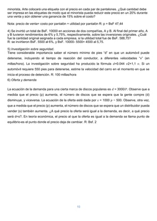 10
minorista, Arte colocará una etiqueta con el precio en cada par de pantalones. ¿Qué cantidad debe
ser impresa en las etiquetas de modo que el minorista pueda reducir este precio en un 20% durante
una venta y aún obtener una ganancia de 15% sobre el costo?
Nota: precio de venta= costo por pantalón + utilidad por pantalón R: p = BsF 47,44
4) Se invirtió un total de BsF. 10000 en acciones de dos compañías, A y B. Al final del primer año, A
y B tuvieron rendimientos de 6% y 5,75%, respectivamente, sobre las inversiones originales. ¿Cuál
fue la cantidad original asignada a cada empresa, si la utilidad total fue de BsF. 588,75?
R: se invirtieron BsF. 5500 al 6%, y BsF. 10000- 5500= 4500 al 5,75.
5) Investigación sobre seguridad.
Tiene considerable importancia saber el número mínimo de pies “d” en que un automóvil puede
detenerse, incluyendo el tiempo de reacción del conductor, a diferentes velocidades “v” (en
millas/hora). La investigación sobre seguridad ha producido la fórmula 𝑑=0.044 𝑣2+1,1 𝑣. Si un
automóvil requiere 550 pies para detenerse, estime la velocidad del carro en el momento en que se
inicia el proceso de detención. R: 100 millas/hora
6) Oferta y demanda
La ecuación de la demanda para una cierta marca de discos populares es 𝑑 = 3000/𝑃. Observe que a
medida que el precio (p) aumenta, el número de discos que se espera que la gente compre (d)
disminuye, y viceversa. La ecuación de la oferta está dada por 𝑠 = 1000 𝑝 − 500. Observe, otra vez,
que a medida que el precio (p) aumenta, el número de discos que se espera que un distribuidor pueda
vender (s) también aumenta. ¿A qué precio la oferta será igual a la demanda, es decir, a qué precio
será d=s?. En teoría económica, el precio al que la oferta es igual a la demanda se llama punto de
equilibrio-es el punto donde el precio deja de cambiar. R: Bsf. 2
 