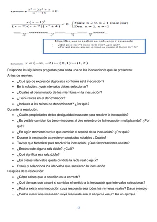 13
Responde las siguientes preguntas para cada una de las inecuaciones que se presentan:
Antes de resolver:
 ¿Qué tipo de expresión algebraica conforma está inecuación?
 En la solución, ¿qué intervalos debes seleccionar?
 ¿Cuál es el denominador de los miembros en la inecuación?
 ¿Tiene raíces en el denominador?
 ¿Incluyes a las raíces del denominador? ¿Por qué?
Durante la resolución:
 ¿Cuáles propiedades de las desigualdades usaste para resolver la inecuación?
 ¿Es posible cambiar los denominadores al otro miembro de la inecuación multiplicando? ¿Por
qué?
 ¿En algún momento tuviste que cambiar el sentido de la inecuación? ¿Por qué?
 Durante la resolución aparecieron productos notables ¿Cuáles?
 Tuviste que factorizar para resolver la inecuación, ¿Qué factorizaciones usaste?
 ¿Encontraste alguna raíz doble? ¿Cuál?
 ¿Qué significa esa raíz doble?
 ¿En cuáles intervalos queda dividida la recta real o eje x?
 Evalúa y selecciona los intervalos que satisfacen la inecuación
Después de la resolución:
 ¿Cómo sabes que la solución es la correcta?
 ¿Qué piensas que pasará si cambias el sentido a la inecuación que intervalos seleccionas?
 ¿Podría existir una inecuación cuya respuesta sea todos los números reales? Da un ejemplo
 ¿Podría existir una inecuación cuya respuesta sea el conjunto vacío? Da un ejemplo
 