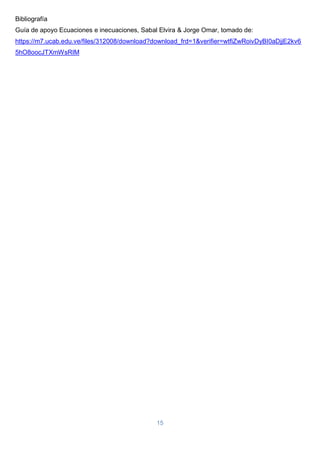 15
Bibliografía
Guía de apoyo Ecuaciones e inecuaciones, Sabal Elvira & Jorge Omar, tomado de:
https://m7.ucab.edu.ve/files/312008/download?download_frd=1&verifier=wtfiZwRoivDyBI0aDjjE2kv6
5hO8oocJTXmWsRIM
 