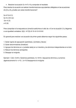 3
 Resolver la ecuación 5𝑥−4=7𝑥−8 y comprobar el resultado
Para resolver la ecuación se realizan transformaciones equivalentes reflejadas en las ecuaciones
(2),(3) y (4).¿Cuáles son estas transformaciones?
5x-4=7x-8 (1)
5x-7x=-8+4 (2)
-2x=-4 (3)
x=2 (4)
Para comprobar si la respuesta es correcta sustituimos el valor de 𝑥=2 en la ecuación (1) y llegamos
a una igualdad verdadera: 5(2)− 4=7(2)−8 10−4=14−8 6=6
En general para resolver una ecuación de primer grado debemos seguir los siguientes pasos:
1. Quitar signos de agrupación (paréntesis, corchetes y llaves)
2. Quitar denominadores (linealizar)
3. Agrupar los términos en x (variable dada) en un miembro y los términos independientes en el otro.
4. Reducir los términos semejantes
5. Despejar la incógnita.
Ejemplo 1: 2(2𝑥−3)=6+𝑥 Quitamos paréntesis. 4𝑥−6=6+𝑥 Agrupamos términos y sumamos
algebraicamente 4𝑥−𝑥=12 , 3𝑥=12 Despejamos la incógnita
 