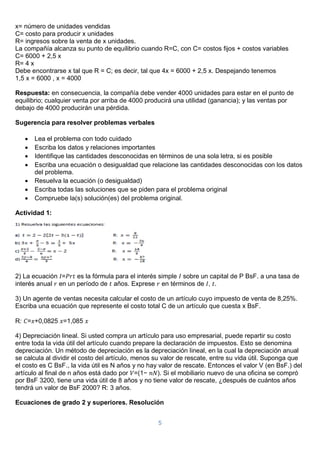 5
x= número de unidades vendidas
C= costo para producir x unidades
R= ingresos sobre la venta de x unidades.
La compañía alcanza su punto de equilibrio cuando R=C, con C= costos fijos + costos variables
C= 6000 + 2,5 x
R= 4 x
Debe encontrarse x tal que R = C; es decir, tal que 4x = 6000 + 2,5 x. Despejando tenemos
1,5 x = 6000 , x = 4000
Respuesta: en consecuencia, la compañía debe vender 4000 unidades para estar en el punto de
equilibrio; cualquier venta por arriba de 4000 producirá una utilidad (ganancia); y las ventas por
debajo de 4000 producirán una pérdida.
Sugerencia para resolver problemas verbales
 Lea el problema con todo cuidado
 Escriba los datos y relaciones importantes
 Identifique las cantidades desconocidas en términos de una sola letra, si es posible
 Escriba una ecuación o desigualdad que relacione las cantidades desconocidas con los datos
del problema.
 Resuelva la ecuación (o desigualdad)
 Escriba todas las soluciones que se piden para el problema original
 Compruebe la(s) solución(es) del problema original.
Actividad 1:
2) La ecuación 𝐼=𝑃𝑟𝑡 es la fórmula para el interés simple 𝐼 sobre un capital de P BsF. a una tasa de
interés anual 𝑟 en un período de 𝑡 años. Exprese 𝑟 en términos de 𝐼, 𝑡.
3) Un agente de ventas necesita calcular el costo de un artículo cuyo impuesto de venta de 8,25%.
Escriba una ecuación que represente el costo total C de un artículo que cuesta x BsF.
R: 𝐶=𝑥+0,0825 𝑥=1,085 𝑥
4) Depreciación lineal. Si usted compra un artículo para uso empresarial, puede repartir su costo
entre toda la vida útil del artículo cuando prepare la declaración de impuestos. Esto se denomina
depreciación. Un método de depreciación es la depreciación lineal, en la cual la depreciación anual
se calcula al dividir el costo del artículo, menos su valor de rescate, entre su vida útil. Suponga que
el costo es C BsF., la vida útil es N años y no hay valor de rescate. Entonces el valor V (en BsF.) del
artículo al final de n años está dado por 𝑉=(1− 𝑛𝑁). Si el mobiliario nuevo de una oficina se compró
por BsF 3200, tiene una vida útil de 8 años y no tiene valor de rescate, ¿después de cuántos años
tendrá un valor de BsF 2000? R: 3 años.
Ecuaciones de grado 2 y superiores. Resolución
 