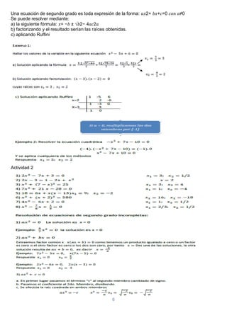 6
Una ecuación de segundo grado es toda expresión de la forma: 𝑎𝑥2+ 𝑏𝑥+𝑐=0 𝑐𝑜𝑛 𝑎≠0
Se puede resolver mediante:
a) la siguiente fórmula: 𝑥= −𝑏 ± √𝑏2− 4𝑎𝑐2𝑎
b) factorizando y el resultado serían las raíces obtenidas.
c) aplicando Ruffini
Actividad 2
 