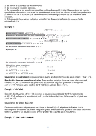 8
2) Se elevan al cuadrado los dos miembros
3) Se resuelve la ecuación obtenida.
4) Se comprueba si las soluciones obtenidas verifican la ecuación inicial. Hay que tener en cuenta
que al elevar al cuadrado una ecuación se obtiene otra que tiene las mismas soluciones que la dada
y, además las de la ecuación que se obtiene cambiando el signo de uno de los miembros de la
ecuación.
5) Si la ecuación tiene varios radicales, se repiten las dos primeras fases del proceso hasta
eliminarlos todos.
Ejemplo 1:
Ecuaciones bicuadradas: Son ecuaciones de cuarto grado sin términos de grado impar:4+ 𝑏𝑥2+ 𝑐=0.
Resolución de ecuaciones bicuadradas: Para resolver este tipo de ecuaciones efectuamos el
cambio 𝑥2=𝑡,4= 𝑡2; con lo que se genera una ecuación de segundo grado con la incógnita t:
𝑎𝑡2+𝑏𝑡+𝑐=0. Por cada valor positivo de “t” habrá dos valores de x: 𝑥= ±√𝑡.
Ejemplo: 𝑥⁴−6𝑥²+8=0
Solución: Sustituyendo 𝑥2=𝑡,4= 𝑡2; tenemos la ecuación cuadrática𝑡2−6𝑡+8=0, factorizando
(𝑡−4)(𝑡−2)=0 se llega a la solución 𝑡=4, 𝑡=2 , por tanto las soluciones de la ecuación original son:
x=±2, 𝑥= ±√2 .
Ecuaciones de Orden Superior
Es una ecuación de cualquier grado escrita de la forma P(x) = 0, el polinomio P(x) se puede
descomponer en factores de primer y segundo grado, entonces basta igualar a cero cada uno de los
factores y resolver las ecuaciones de primer grado y de segundo grado resultantes.
Ejemplo 1:𝟐𝒙𝟒+ 𝒙𝟑− 𝟖𝒙𝟐−𝒙+𝟔=𝟎
 