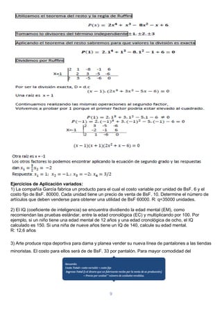 9
Ejercicios de Aplicación variados:
1) La compañía García fabrica un producto para el cual el costo variable por unidad de BsF. 6 y el
costo fijo de BsF. 80000. Cada unidad tiene un precio de venta de BsF. 10. Determine el número de
artículos que deben venderse para obtener una utilidad de BsF 60000. R: q=35000 unidades.
2) El IQ (coeficiente de inteligencia) se encuentra dividiendo la edad mental (EM), como
recomiendan las pruebas estándar, entre la edad cronológica (EC) y multiplicando por 100. Por
ejemplo, si un niño tiene una edad mental de 12 años y una edad cronológica de ocho, el IQ
calculado es 150. Si una niña de nueve años tiene un IQ de 140, calcule su edad mental.
R: 12,6 años
3) Arte produce ropa deportiva para dama y planea vender su nueva línea de pantalones a las tiendas
minoristas. El costo para ellos será de de BsF. 33 por pantalón. Para mayor comodidad del
 