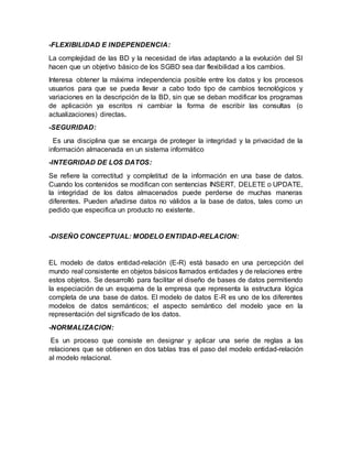 -FLEXIBILIDAD E INDEPENDENCIA:
La complejidad de las BD y la necesidad de irlas adaptando a la evolución del SI
hacen que un objetivo básico de los SGBD sea dar flexibilidad a los cambios.
Interesa obtener la máxima independencia posible entre los datos y los procesos
usuarios para que se pueda llevar a cabo todo tipo de cambios tecnológicos y
variaciones en la descripción de la BD, sin que se deban modificar los programas
de aplicación ya escritos ni cambiar la forma de escribir las consultas (o
actualizaciones) directas.
-SEGURIDAD:
Es una disciplina que se encarga de proteger la integridad y la privacidad de la
información almacenada en un sistema informático
-INTEGRIDAD DE LOS DATOS:
Se refiere la correctitud y completitud de la información en una base de datos.
Cuando los contenidos se modifican con sentencias INSERT, DELETE o UPDATE,
la integridad de los datos almacenados puede perderse de muchas maneras
diferentes. Pueden añadirse datos no válidos a la base de datos, tales como un
pedido que especifica un producto no existente.
-DISEÑO CONCEPTUAL: MODELO ENTIDAD-RELACION:
EL modelo de datos entidad-relación (E-R) está basado en una percepción del
mundo real consistente en objetos básicos llamados entidades y de relaciones entre
estos objetos. Se desarrolló para facilitar el diseño de bases de datos permitiendo
la especiación de un esquema de la empresa que representa la estructura lógica
completa de una base de datos. El modelo de datos E-R es uno de los diferentes
modelos de datos semánticos; el aspecto semántico del modelo yace en la
representación del signiﬁcado de los datos.
-NORMALIZACION:
Es un proceso que consiste en designar y aplicar una serie de reglas a las
relaciones que se obtienen en dos tablas tras el paso del modelo entidad-relación
al modelo relacional.
 